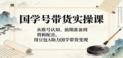国学号带货实操课：从账号认知、前期准备到剪辑配音，用豆包AI助力国学带货变现